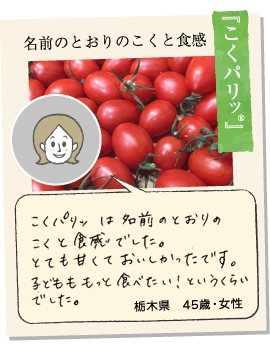 【こくパリッ®】食べてすぐに濃い甘さが広がり、スイーツのようなおいしさでした。ドレッシングいらずの味で、食べ始まると止まりません。栃木県43歳女性